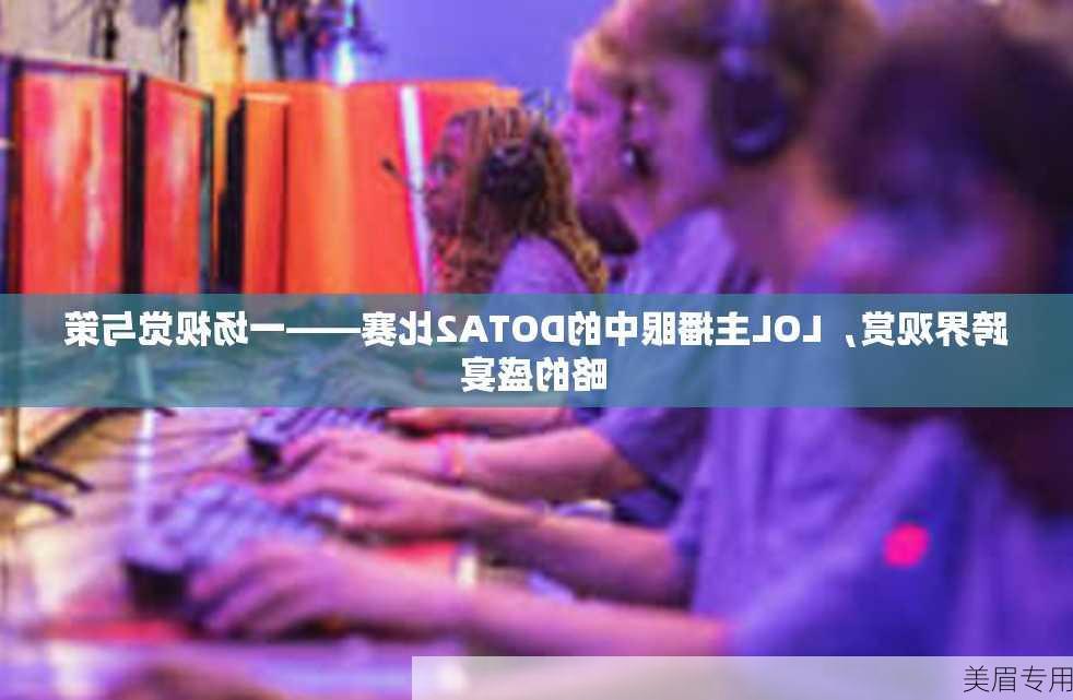 跨界观赏，LOL主播眼中的DOTA2比赛——一场视觉与策略的盛宴