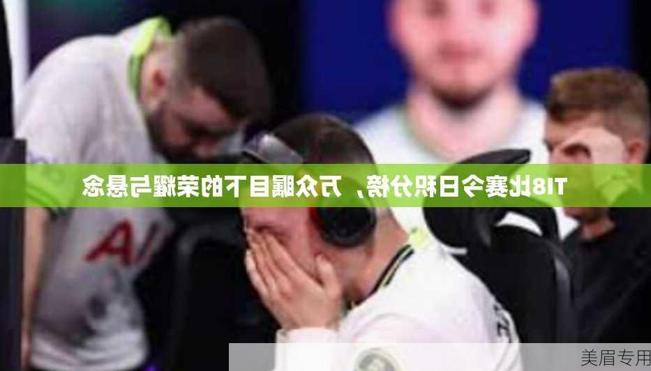 TI8比赛今日积分榜，万众瞩目下的荣耀与悬念