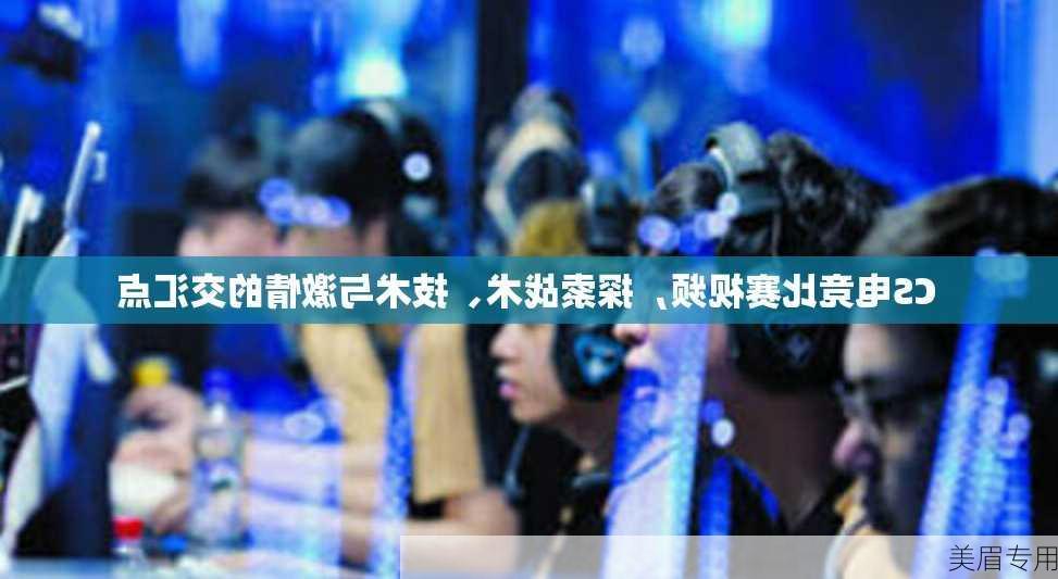 CS电竞比赛视频，探索战术、技术与激情的交汇点