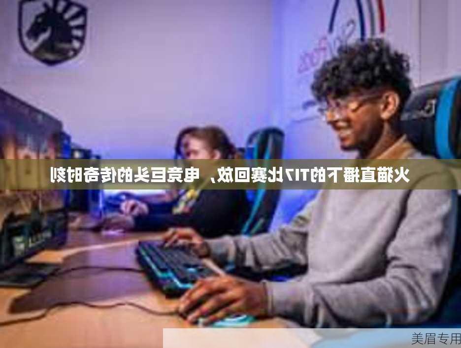 火猫直播下的TI7比赛回放，电竞巨头的传奇时刻